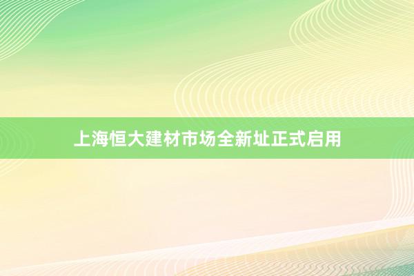 上海恒大建材市场全新址正式启用